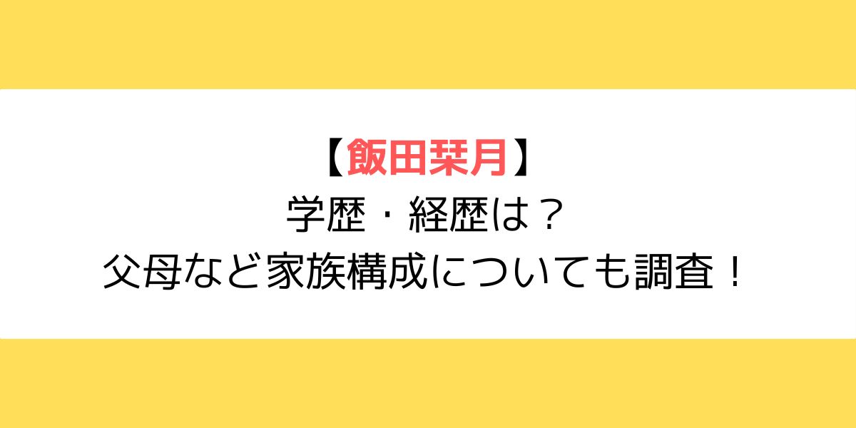 飯田栞月の学歴・経歴は？父母など家族構成についても調査！