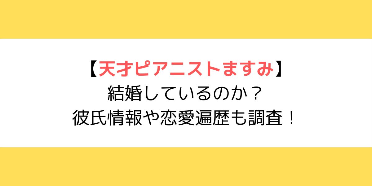 天才ピアニストますみは結婚しているのか？彼氏情報や恋愛遍歴も調査！