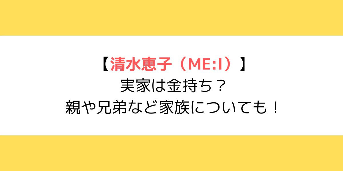 清水恵子(ME:I)の実家は金持ち？親や兄弟など家族についても！